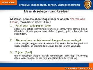 Masalah sebagai ruang keadaan
Misalkan permasalahan yang dihadapi adalah "Permainan
Catur", maka harus ditentukan :
1. Posisi awal pada papan catur
posisi awal setiap permainan catur selalu sama, yaitu semua bidak
diletakan di atas papan catur dalam 2 posisi, yaitu kubu putih dan
kubu hitam,
2. Aturan-aturan untuk menentukan gerakan secara legal,
aturan sangat berguna untuk menentukan suatu bidak bergerak dari
suatu keadaan ke keadaan lain sesuai dengan aturan yang ada,
3. Tujuan (Goal),
tujuan yang ingin dicapai adalah kemenangan tarhadap lawan yang
ditunjukan dengan posisi Raja yang tidak bisa bergerak lagi
 