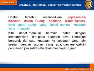 Contoh tersebut menunjukkan representasi
masalah dalam Ruang Keadaan (State Space),
yaitu suatu ruang yang berisi semua keadaan
yang mungkin.
Kita dapat memulai bermain catur dengan
menempatkan diri pada keadaan awal, kemudian
bergerak dari satu keadaan ke keadaan yang lain
sesuai dengan aturan yang ada, dan mengakhiri
permainan jika salah satu telah mencapai tujuan.
 