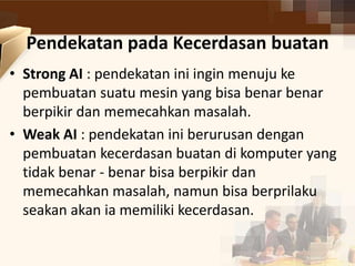 Pendekatan pada Kecerdasan buatan 
• Strong AI : pendekatan ini ingin menuju ke 
pembuatan suatu mesin yang bisa benar benar 
berpikir dan memecahkan masalah. 
• Weak AI : pendekatan ini berurusan dengan 
pembuatan kecerdasan buatan di komputer yang 
tidak benar - benar bisa berpikir dan 
memecahkan masalah, namun bisa berprilaku 
seakan akan ia memiliki kecerdasan. 
 