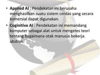 • Applied AI : Pendekatan ini berusaha 
menghasilkan suatu sistem cerdas yang secara 
komersial dapat digunakan. 
• Coginitive AI : Pendekatan ini memandang 
komputer sebagai alat untuk mengetes teori 
tentang bagaimana otak manusia bekerja. 
abstrak. 
 