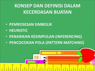 KONSEP DAN DEFINISI DALAM 
KECERDASAN BUATAN 
• PEMROSESAN SIMBOLIK 
• HEURISTIC 
• PENARIKAN KESIMPULAN (INFERENCING) 
• PENCOCOKAN POLA (PATTERN MATCHING) 
 