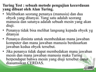 Turing Test : sebuah metode pengujian kecerdasan 
yang dibuat oleh Alan Turing. 
• Melibatkan seorang penanya (manusia) dan dua 
obyek yang ditanyai. Yang satu adalah seorang 
manusia dan satunya adalah sebuah mesin yang akan 
diuji. 
• Penanya tidak bisa melihat langsung kepada obyek yg 
ditanyai 
• Penanya diminta untuk membedakan mana jawaban 
komputer dan mana jawaban manusia berdasarkan 
jawaban kedua obyek tersebut. 
• Jika penanya tidak dapat membedakan mana jawaban 
mesin dan mana jawaban manusia maka Turing 
berpendapat bahwa mesin yang diuji tersebut dapat 
diasumsikan CERDAS. 
 