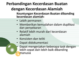 Perbandingan Kecerdasan Buatan 
dengan Kecerdasan Alamiah 
Keuntungan Kecerdasan Buatan dibanding 
kecerdasan alamiah: 
• Lebih permanen 
• Memberikan kemudahan dalam duplikasi 
dan penyebaran 
• Relatif lebih murah dari kecerdasan 
alamiah 
• Konsisten dan teliti 
• Dapat didokumentasi 
• Dapat mengerjakan beberapa task dengan 
lebih cepat dan lebih baik dibanding 
manusia 
 