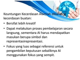 Keuntungan Kecerdasan Alamiah dibanding 
kecerdasan buatan: 
• Bersifat lebih kreatif 
• Dapat melakukan proses pembelajaran secara 
langsung, sementara AI harus mendapatkan 
masukan berupa simbol dan 
representasirepresentasi. 
• Fokus yang luas sebagai referensi untuk 
pengambilan keputusan sebaliknya AI 
menggunakan fokus yang sempit. 
 