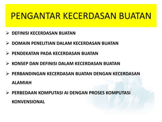 PENGANTAR KECERDASAN BUATAN 
 DEFINISI KECERDASAN BUATAN 
 DOMAIN PENELITIAN DALAM KECERDASAN BUATAN 
 PENDEKATAN PADA KECERDASAN BUATAN 
 KONSEP DAN DEFINISI DALAM KECERDASAN BUATAN 
 PERBANDINGAN KECERDASAN BUATAN DENGAN KECERDASAN 
ALAMIAH 
 PERBEDAAN KOMPUTASI AI DENGAN PROSES KOMPUTASI 
KONVENSIONAL 
 