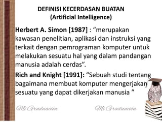 DEFINISI KECERDASAN BUATAN 
(Artificial Intelligence) 
Herbert A. Simon [1987] : “merupakan 
kawasan penelitian, aplikasi dan instruksi yang 
terkait dengan pemrograman komputer untuk 
melakukan sesuatu hal yang dalam pandangan 
manusia adalah cerdas”. 
Rich and Knight [1991]: “Sebuah studi tentang 
bagaimana membuat komputer mengerjakan 
sesuatu yang dapat dikerjakan manusia ” 
 