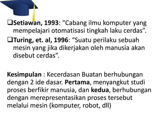 Setiawan, 1993: “Cabang ilmu komputer yang 
mempelajari otomatisasi tingkah laku cerdas”. 
Turing, et. al, 1996: “Suatu perilaku sebuah 
mesin yang jika dikerjakan oleh manusia akan 
disebut cerdas”. 
Kesimpulan : Kecerdasan Buatan berhubungan 
dengan 2 ide dasar. Pertama, menyangkut studi 
proses berfikir manusia, dan kedua, berhubungan 
dengan merepresentasikan proses tersebut 
melalui mesin (komputer, robot, dll) 
 