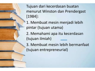 Tujuan dari kecerdasan buatan 
menurut Winston dan Prendergast 
[1984]: 
1. Membuat mesin menjadi lebih 
pintar (tujuan utama) 
2. Memahami apa itu kecerdasan 
(tujuan ilmiah) 
3. Membuat mesin lebih bermanfaat 
(tujuan entrepreneurial) 
 