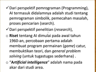 Dari perspektif pemrograman (Programming), 
AI termasuk didalamnya adalah studi tentang 
pemrograman simbolik, pemecahan masalah, 
proses pencarian (search). 
Dari perspektif penelitian (research), 
o Riset tentang AI dimulai pada awal tahun 
1960-an, percobaan pertama adalah 
membuat program permainan (game) catur, 
membuktikan teori, dan general problem 
solving (untuk tugastugas sederhana) . 
o “Artificial intelligence” adalah nama pada 
akar dari studi area. 
 