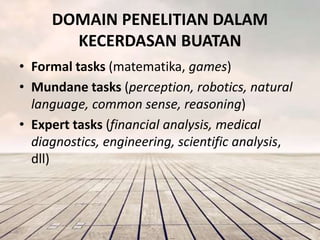 DOMAIN PENELITIAN DALAM 
KECERDASAN BUATAN 
• Formal tasks (matematika, games) 
• Mundane tasks (perception, robotics, natural 
language, common sense, reasoning) 
• Expert tasks (financial analysis, medical 
diagnostics, engineering, scientific analysis, 
dll) 
 