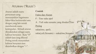 Aturan adalah suatu
pernyataan yang
menunjukkan bagaimana
fakta-fakta berinteraksi satu
dengan yang lain untuk
membentuk suatu
kesimpulan. -Sebuah aturan
dinyakatakan sebagai suatu
kalimat bersyarat. -Kata “if”
adalah kata yang dikenal
Prolog untuk menyatakan
kalimat bersyarat atau
disimbolkan dengan “:-“.
Aturan (“Rules”)
Contoh
Fakta dan Aturan
F : Tino suka apel
A : Yuli suka sesuatu yang disukai Tino
Prolog
suka(tino, apel).
suka(yuli,Sesuatu) :- suka(tino,Sesuatu).
10
 