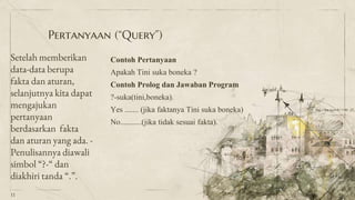 Pertanyaan (“Query”)
Setelah memberikan
data-data berupa
fakta dan aturan,
selanjutnya kita dapat
mengajukan
pertanyaan
berdasarkan fakta
dan aturan yang ada. -
Penulisannya diawali
simbol “?-“ dan
diakhiri tanda “.”.
Contoh Pertanyaan
Apakah Tini suka boneka ?
Contoh Prolog dan Jawaban Program
?-suka(tini,boneka).
Yes ....... (jika faktanya Tini suka boneka)
No...........(jika tidak sesuai fakta).
11
 
