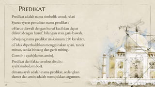 Predikat
Predikat adalah nama simbolik untuk relasi
Syarat-syarat penulisan nama predikat :
oHarus diawali dengan huruf kecil dan dapat
diikuti dengan huruf, bilangan atau garis bawah.
oPanjang nama predikat maksimum 250 karakter.
oTidak diperbolehkan menggunakan spasi, tanda
minus, tanda bintang dan garis miring.
Contoh : ayah(slamet,amin).
Predikat dari fakta tersebut ditulis :
ayah(simbol,simbol).
dimana ayah adalah nama predikat, sedangkan
slamet dan amin adalah menujukkan argumen.
12
 