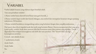 Variabel
Varibel adalah besaran yang nilainya dapat berubah-ubah.
Tata cara penulisan variabel :
1.Nama varibel harus diawali huruf besar atau garis bawah(_)
2.Nama variabel dapat terdiri dari huruf, bilangan, atau simbol dan merupakan kesatuan dengan panjang
maksimum 250 karakter.
3.Nama variabel hendaknya mengandung makna yang berkaitan dengan data yang dinyatakannya.
Dari query akan dicari siapakah anak dari ayah yang bernama Slamet. Karena mempunyai relasi yang sama
(yaitu ayah), variabel Anak akan mencari nilai dari konstanta suatu fakta/aturan yang sepadan. Tanda “;”
digunakan bila terdapat kemungkinan ada lebih dari satu jawaban. “No” berarti tidak ada lagi
kemungkinan jawaban.
Contoh : dari silsilah di atas :
?- ayah(slamet,Anak).
Anak=budi ;
Anak=badu
No
13
 