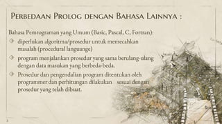Perbedaan Prolog dengan Bahasa Lainnya :
Bahasa Pemrograman yang Umum (Basic, Pascal, C, Fortran):
⬗ diperlukan algoritma/prosedur untuk memecahkan
masalah (procedural languange)
⬗ program menjalankan prosedur yang sama berulang-ulang
dengan data masukan yang berbeda-beda.
⬗ Prosedur dan pengendalian program ditentukan oleh
programmer dan perhitungan dilakukan sesuai dengan
prosedur yang telah dibuat.
5
 