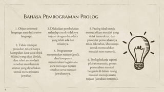 Bahasa Pemrograman Prolog
1. Object oriented
language atau declarative
language
2. Tidak terdapat
prosedur, tetapi hanya
kumpulan data-data objek
(fakta) yang akan diolah,
dan relasi antar objek
tersebut membentuk
aturan yang diperlukan
untuk mencari suatu
jawaban
5. Prolog ideal untuk
memecahkan masalah yang
tidak terstruktur, dan
prosedur pemecahannya
tidak diketahui, khususnya
untuk memecahkan
masalah non numerik.
6
4. Programmer
menentukan tujuan (goal),
dan komputer
menentukan bagaimana
cara mencapai tujuan
tersebut serta mencari
jawabannya.
3. Dilakukan pembuktian
terhadap cocok-tidaknya
tujuan dengan data-data
yang telah ada dan
relasinya.
6. Prolog bekerja seperti
pikiran manusia, proses
pemecahan masalah
bergerak di dalam ruang
masalah menuju suatu
tujuan (jawaban tertentu).
 