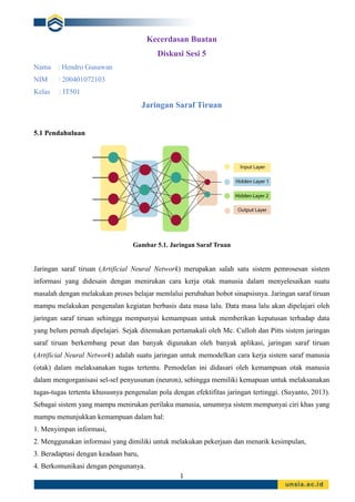 1
Kecerdasan Buatan
Diskusi Sesi 5
Nama : Hendro Gunawan
NIM : 200401072103
Kelas : IT501
Jaringan Saraf Tiruan
5.1 Pendahuluan
Gambar 5.1. Jaringan Saraf Truan
Jaringan saraf tiruan (Artificial Neural Network) merupakan salah satu sistem pemrosesan sistem
informasi yang didesain dengan menirukan cara kerja otak manusia dalam menyelesaikan suatu
masalah dengan melakukan proses belajar memlalui perubahan bobot sinapsisnya. Jaringan saraf tiruan
mampu melakukan pengenalan kegiatan berbasis data masa lalu. Data masa lalu akan dipelajari oleh
jaringan saraf tiruan sehingga mempunyai kemampuan untuk memberikan keputusan terhadap data
yang belum pernah dipelajari. Sejak ditemukan pertamakali oleh Mc. Culloh dan Pitts sistem jaringan
saraf tiruan berkembang pesat dan banyak digunakan oleh banyak aplikasi, jaringan saraf tiruan
(Artificial Neural Network) adalah suatu jaringan untuk memodelkan cara kerja sistem saraf manusia
(otak) dalam melaksanakan tugas tertentu. Pemodelan ini didasari oleh kemampuan otak manusia
dalam mengorganisasi sel-sel penyusunan (neuron), sehingga memiliki kemapuan untuk melaksanakan
tugas-tugas tertentu khususnya pengenalan pola dengan efektifitas jaringan tertinggi. (Suyanto, 2013).
Sebagai sistem yang mampu menirukan perilaku manusia, umumnya sistem mempunyai ciri khas yang
mampu menunjukkan kemampuan dalam hal:
1. Menyimpan informasi,
2. Menggunakan informasi yang dimiliki untuk melakukan pekerjaan dan menarik kesimpulan,
3. Beradaptasi dengan keadaan baru,
4. Berkomunikasi dengan pengunanya.
 