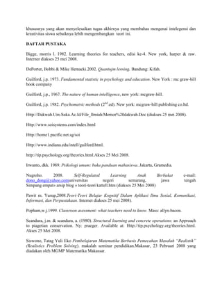 khususnya yang akan menyelesaikan tugas akhirnya yang membahas mengenai intelegensi dan
kreativitas siswa sebaiknya lebih mengembangkan teori ini.

DAFTAR PUSTAKA

Bigge, morris l. 1982. Learning theories for teachers, edisi ke-4. New york, harper & raw.
Interner diakses 25 mei 2008.

DePorter, Bobbi & Mike Hemacki.2002. Quantujm lerning. Bandung: Kifah.

Guilford, j.p. 1973. Fundamental statistic in psychology and education. New York : mc graw-hill
book company

Guilford, j.p., 1967. The nature of human intelligence, new york: mcgraw-hill.

Guilford, j.p. 1982. Psychometric methods (2nd.ed). New york: mcgraw-hill publishing co.ltd.

Http://Dakwah.Uin-Suka.Ac.Id/File_Ilmiah/Memor%20dakwah.Doc (diakses 25 mei 2008).

Http://www.soisystems.com/index.html

Http://home1.pacific.net.sg/soi

Http://www.indiana.edu/intell/guilford.html.

http://tip.psychology.org/theories.html.Akses 25 Mei 2008.

Irwanto, dkk. 1989. Psikologi umum: buku panduan mahasiswa. Jakarta, Gramedia.

Nugroho.     2008.       Self-Regulated          Learning       Anak      Berbakat       e-mail:
dono_dong@yahoo.comuniversitas              negeri         semarang,        jawa         tengah
Simpang empat» arsip blog » teori-teori kattell.htm (diakses 25 Mei 2008)

Pawit m. Yusup,2008.Teori-Teori Belajar Kognitif Dalam Aplikasi Ilmu Sosial, Komunikasi,
Informasi, dan Perpustakaan. Internet diakses 25 mei 2008).

Popham,w.j.1999. Classroon asessment: what teachers need to know. Mass: allyn-bacon.

Scandura, j.m. & scandura, a. (1980). Structural learning and concrete operations: an Approach
to piagetian conservation. Ny: praeger. Available at: Http://tip.psychology.org/theories.html.
Akses 25 Mei 2008.

Siswono, Tatag Yuli Eko Pembelajaran Matematika Berbasis Pemecahan Masalah “Realistik”
(Realistics Problem Solving). makalah seminar pendidikan.Makasar, 23 Pebruari 2008 yang
diadakan oleh MGMP Matematika Makassar.
 