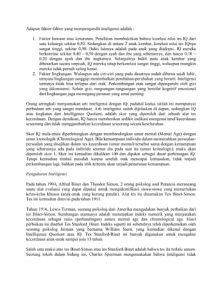 Adapun faktor-faktor yang mempengaruhi inteligensi adalah :

   1. Faktor bawaan atau keturunan. Penelitian membuktikan bahwa korelasi nilai tes IQ dari
      satu keluarga sekitar 0,50. Sedangkan di antara 2 anak kembar, korelasi nilai tes IQnya
      sangat tinggi, sekitar 0,90. Bukti lainnya adalah pada anak yang diadopsi. IQ mereka
      berkorelasi sekitar 0,40 – 0,50 dengan ayah dan ibu yang sebenarnya, dan hanya 0,10 –
      0,20 dengan ayah dan ibu angkatnya. Selanjutnya bukti pada anak kembar yang
      dibesarkan secara terpisah, IQ mereka tetap berkorelasi sangat tinggi, walaupun mungkin
      mereka tidak pernah saling kenal.
   2. Faktor lingkungan. Walaupun ada ciri-ciri yang pada dasarnya sudah dibawa sejak lahir,
      ternyata lingkungan sanggup menimbulkan perubahan-perubahan yang berarti. Inteligensi
      tentunya tidak bisa terlepas dari otak. Perkembangan otak sangat dipengaruhi oleh gizi
      yang dikonsumsi. Selain gizi, rangsangan-rangsangan yang bersifat kognitif emosional
      dari lingkungan juga memegang peranan yang amat penting.

Orang seringkali menyamakan arti inteligensi dengan IQ, padahal kedua istilah ini mempunyai
perbedaan arti yang sangat mendasar. Arti inteligensi sudah dijelaskan di depan, sedangkan IQ
atau tingkatan dari Intelligence Quotient, adalah skor yang diperoleh dari sebuah alat tes
kecerdasan. Dengan demikian, IQ hanya memberikan sedikit indikasi mengenai taraf kecerdasan
seseorang dan tidak menggambarkan kecerdasan seseorang secara keseluruhan.

Skor IQ mula-mula diperhitungkan dengan membandingkan umur mental (Mental Age) dengan
umur kronologik (Chronological Age). Bila kemampuan individu dalam memecahkan persoalan-
persoalan yang disajikan dalam tes kecerdasan (umur mental) tersebut sama dengan kemampuan
yang seharusnya ada pada individu seumur dia pada saat itu (umur kronologis), maka akan
diperoleh skor 1. Skor ini kemudian dikalikan 100 dan dipakai sebagai dasar perhitungan IQ.
Tetapi kemudian timbul masalah karena setelah otak mencapai kemasakan, tidak terjadi
perkembangan lagi, bahkan pada titik tertentu akan terjadi penurunan kemampuan.

Pengukuran Inteligensi

Pada tahun 1904, Alfred Binet dan Theodor Simon, 2 orang psikolog asal Perancis merancang
suatu alat evaluasi yang dapat dipakai untuk mengidentifikasi siswa-siswa yang memerlukan
kelas-kelas khusus (anak-anak yang kurang pandai). Alat tes itu dinamakan Tes Binet-Simon.
Tes ini kemudian direvisi pada tahun 1911.

Tahun 1916, Lewis Terman, seorang psikolog dari Amerika mengadakan banyak perbaikan dari
tes Binet-Simon. Sumbangan utamanya adalah menetapkan indeks numerik yang menyatakan
kecerdasan sebagai rasio (perbandingan) antara mental age dan chronological age. Hasil
perbaikan ini disebut Tes Stanford_Binet. Indeks seperti ini sebetulnya telah diperkenalkan oleh
seorang psikolog Jerman yang bernama William Stern, yang kemudian dikenal dengan
Intelligence Quotient atau IQ. Tes Stanford-Binet ini banyak digunakan untuk mengukur
kecerdasan anak-anak sampai usia 13 tahun.

Salah satu reaksi atas tes Binet-Simon atau tes Stanford-Binet adalah bahwa tes itu terlalu umum.
Seorang tokoh dalam bidang ini, Charles Sperrman mengemukakan bahwa inteligensi tidak
 