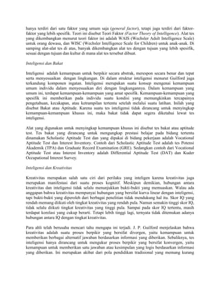 hanya terdiri dari satu faktor yang umum saja (general factor), tetapi juga terdiri dari faktor-
faktor yang lebih spesifik. Teori ini disebut Teori Faktor (Factor Theory of Intelligence). Alat tes
yang dikembangkan menurut teori faktor ini adalah WAIS (Wechsler Adult Intelligence Scale)
untuk orang dewasa, dan WISC (Wechsler Intelligence Scale for Children) untuk anak-anak. Di
samping alat-alat tes di atas, banyak dikembangkan alat tes dengan tujuan yang lebih spesifik,
sesuai dengan tujuan dan kultur di mana alat tes tersebut dibuat.

Inteligensi dan Bakat

Inteligensi adalah kemampuan untuk berpikir secara abstrak, merespon secara benar dan tepat
serta menyesuaikan dengan lingkungan. Di dalam struktur inteligensi menurut Guilford juga
terkandung komponen ingatan. Inteligensi merupakan suatu konsep mengenai kemampuan
umum individu dalam menyesuaikan diri dengan lingkungannya. Dalam kemampuan yang
umum ini, terdapat kemampuan-kemampuan yang amat spesifik. Kemampuan-kemampuan yang
spesifik ini memberikan pada individu suatu kondisi yang memungkinkan tercapainya
pengetahuan, kecakapan, atau ketrampilan tertentu setelah melalui suatu latihan. Inilah yang
disebut Bakat atau Aptitude. Karena suatu tes inteligensi tidak dirancang untuk menyingkap
kemampuan-kemampuan khusus ini, maka bakat tidak dapat segera diketahui lewat tes
inteligensi.

Alat yang digunakan untuk menyingkap kemampuan khusus ini disebut tes bakat atau aptitude
test. Tes bakat yang dirancang untuk mengungkap prestasi belajar pada bidang tertentu
dinamakan Scholastic Aptitude Test dan yang dipakai di bidang pekerjaan adalah Vocational
Aptitude Test dan Interest Inventory. Contoh dari Scholastic Aptitude Test adalah tes Potensi
Akademik (TPA) dan Graduate Record Examination (GRE). Sedangkan contoh dari Vocational
Aptitude Test atau Interest Inventory adalah Differential Aptitude Test (DAT) dan Kuder
Occupational Interest Survey.

Inteligensi dan Kreativitas

Kreativitas merupakan salah satu ciri dari perilaku yang inteligen karena kreativitas juga
merupakan manifestasi dari suatu proses kognitif. Meskipun demikian, hubungan antara
kreativitas dan inteligensi tidak selalu menunjukkan bukti-bukti yang memuaskan. Walau ada
anggapan bahwa kreativitas mempunyai hubungan yang bersifat kurva linear dengan inteligensi,
tapi bukti-bukti yang diperoleh dari berbagai penelitian tidak mendukung hal itu. Skor IQ yang
rendah memang diikuti oleh tingkat kreativitas yang rendah pula. Namun semakin tinggi skor IQ,
tidak selalu diikuti tingkat kreativitas yang tinggi pula. Sampai pada skor IQ tertentu, masih
terdapat korelasi yang cukup berarti. Tetapi lebih tinggi lagi, ternyata tidak ditemukan adanya
hubungan antara IQ dengan tingkat kreativitas.

Para ahli telah berusaha mencari tahu mengapa ini terjadi. J. P. Guilford menjelaskan bahwa
kreativitas adalah suatu proses berpikir yang bersifat divergen, yaitu kemampuan untuk
memberikan berbagai alternatif jawaban berdasarkan informasi yang diberikan. Sebaliknya, tes
inteligensi hanya dirancang untuk mengukur proses berpikir yang bersifat konvergen, yaitu
kemampuan untuk memberikan satu jawaban atau kesimpulan yang logis berdasarkan informasi
yang diberikan. Ini merupakan akibat dari pola pendidikan tradisional yang memang kurang
 