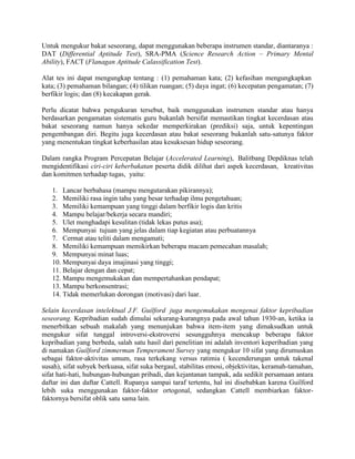 Untuk mengukur bakat seseorang, dapat menggunakan beberapa instrumen standar, diantaranya :
DAT (Differential Aptitude Test), SRA-PMA (Science Research Action – Primary Mental
Ability), FACT (Flanagan Aptitude Calassification Test).

Alat tes ini dapat mengungkap tentang : (1) pemahaman kata; (2) kefasihan mengungkapkan
kata; (3) pemahaman bilangan; (4) tilikan ruangan; (5) daya ingat; (6) kecepatan pengamatan; (7)
berfikir logis; dan (8) kecakapan gerak.

Perlu dicatat bahwa pengukuran tersebut, baik menggunakan instrumen standar atau hanya
berdasarkan pengamatan sistematis guru bukanlah bersifat memastikan tingkat kecerdasan atau
bakat seseorang namun hanya sekedar memperkirakan (prediksi) saja, untuk kepentingan
pengembangan diri. Begitu juga kecerdasan atau bakat seseorang bukanlah satu-satunya faktor
yang menentukan tingkat keberhasilan atau kesuksesan hidup seseorang.

Dalam rangka Program Percepatan Belajar (Accelerated Learning), Balitbang Depdiknas telah
mengidentifikasi ciri-ciri keberbakatan peserta didik dilihat dari aspek kecerdasan, kreativitas
dan komitmen terhadap tugas, yaitu:

   1. Lancar berbahasa (mampu mengutarakan pikirannya);
   2. Memiliki rasa ingin tahu yang besar terhadap ilmu pengetahuan;
   3. Memiliki kemampuan yang tinggi dalam berfikir logis dan kritis
   4. Mampu belajar/bekerja secara mandiri;
   5. Ulet menghadapi kesulitan (tidak lekas putus asa);
   6. Mempunyai tujuan yang jelas dalam tiap kegiatan atau perbuatannya
   7. Cermat atau teliti dalam mengamati;
   8. Memiliki kemampuan memikirkan beberapa macam pemecahan masalah;
   9. Mempunyai minat luas;
   10. Mempunyai daya imajinasi yang tinggi;
   11. Belajar dengan dan cepat;
   12. Mampu mengemukakan dan mempertahankan pendapat;
   13. Mampu berkonsentrasi;
   14. Tidak memerlukan dorongan (motivasi) dari luar.

Selain kecerdasan intelektual J.F. Guilford juga mengemukakan mengenai faktor kepribadian
seseorang. Kepribadian sudah dimulai sekurang-kurangnya pada awal tahun 1930-an, ketika ia
menerbitkan sebuah makalah yang menunjukan bahwa item-item yang dimaksudkan untuk
mengukur sifat tunggal introversi-ekstroversi sesungguhnya mencakup beberapa faktor
kepribadian yang berbeda, salah satu hasil dari penelitian ini adalah inventori keperibadian yang
di namakan Guilford zimmerman Temperament Survey yang mengukur 10 sifat yang dirumuskan
sebagai faktor-aktivitas umum, rasa terkekang versus ratimia ( kecenderungan untuk takenal
susah), sifat subyek berkuasa, sifat suka bergaul, stabilitas emosi, objektivitas, keramah-tamahan,
sifat hati-hati, hubungan-hubungan pribadi, dan kejantanan tampak, ada sedikit persamaan antara
daftar ini dan daftar Cattell. Rupanya sampai taraf tertentu, hal ini disebabkan karena Guilford
lebih suka menggunakan faktor-faktor ortogonal, sedangkan Cattell membiarkan faktor-
faktornya bersifat oblik satu sama lain.
 
