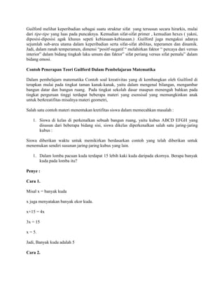 Guilford melihat keperibadian sebagai suatu struktur sifat yang tersusun secara hirarkis, mulai
dari tipe-tipe yang luas pada puncaknya. Kemudian sifat-sifat primer , kemudian hexes ( yakni,
diposisi-diposisi agak khusus sepeti kebiasaan-kebiasaan.) .Guilford juga mengakui adanya
sejumlah sub-area utama dalam keperibadian serta sifat-sifat abilitas, teperamen dan dinamik.
Jadi, dalam ranah temperamen, dimensi “positf-negatif “ melahirkan faktor “ percaya dari versus
interior” dalam bidang tingkah laku umum dan faktor” sifat periang versus sifat pemalu” dalam
bidang emosi.

Contoh Penerapan Teori Guilford Dalam Pembelajaran Matematika

Dalam pembelajarn matematika Contoh soal kreativitas yang di kembangkan oleh Guilford di
terapkan mulai pada tingkat taman kanak-kanak, yaitu dalam mengenal bilangan, mengambar
bangun datar dan bangun ruang. Pada tingkat sekolah dasar maupun menengah bahkan pada
tingkat perguruan tinggi terdapat beberapa materi yang esensisal yang memungkinkan anak
untuk berkreatifitas misalnya materi geometri,

Salah satu contoh materi menentukan kretifitas siswa dalam memecahkan masalah :

   1. Siswa di kelas di perkenalkan sebuah bangun ruang, yaitu kubus ABCD EFGH yang
      disusun dari beberapa bidang sisi, siswa dikelas diperkenalkan salah satu jaring-jaring
      kubus :

Siswa diberikan waktu untuk memikirkan berdasarkan contoh yang telah diberikan untuk
menemukan sendiri susunan jaring-jaring kubus yang lain.

   1. Dalam lomba pacuan kuda terdapat 15 lebih kaki kuda daripada ekornya. Berapa banyak
      kuda pada lomba itu?

Penye :

Cara 1.

Misal x = banyak kuda

x juga menyatakan banyak ekor kuda.

x+15 = 4x

3x = 15

x = 5.

Jadi, Banyak kuda adalah 5

Cara 2.
 