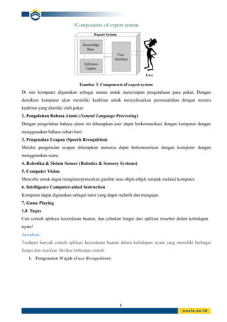 4
Gambar 3. Components of expert system
Di sini komputer digunakan sebagai sarana untuk menyimpan pengetahuan para pakar. Dengan
demikian komputer akan memiliki keahlian untuk menyelesaikan permasalahan dengan meniru
keahlian yang dimiliki oleh pakar.
2. Pengolahan Bahasa Alami (Natural Language Processing)
Dengan pengolahan bahasa alami ini diharapkan user dapat berkomunikasi dengan komputer dengan
menggunakan bahasa sehari-hari.
3. Pengenalan Ucapan (Speech Recognition)
Melalui pengenalan ucapan diharapkan manusia dapat berkomunikasi dengan komputer dengan
menggunakan suara.
4. Robotika & Sistem Sensor (Robotics & Sensory Systems)
5. Computer Vision
Mencoba untuk dapat menginterpretasikan gambar atau objek-objek tampak melalui komputer.
6. Intelligence Computer-aided Instruction
Komputer dapat digunakan sebagai tutor yang dapat melatih dan mengajar.
7. Game Playing
1.8 Tugas
Cari contoh aplikasi kecerdasan buatan, dan jelaskan fungsi dari aplikasi tersebut dalam kehidupan
nyata!
Jawaban:
Terdapat banyak contoh aplikasi kecerdasan buatan dalam kehidupan nyata yang memiliki berbagai
fungsi dan manfaat. Berikut beberapa contoh:
1. Pengenalan Wajah (Face Recognition):
 