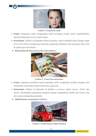 5
Gambar 4. Pengenalan wajah
• Fungsi: Pengenalan wajah menggunakan teknik kecerdasan buatan untuk mengidentifikasi
individu berdasarkan ciri-ciri wajah mereka.
• Keuntungan: Aplikasi ini digunakan dalam keamanan, seperti membuka ponsel dengan wajah
(Face ID di iPhone), pengawasan keamanan, pengecekan kehadiran, dan manajemen akses fisik
ke gedung atau area tertentu.
2. Rekomendasi Produk (Product Recommendation):
Gambar 5. Product Recommendation
• Fungsi: Algoritma kecerdasan buatan digunakan untuk menganalisis perilaku pengguna dan
memberikan rekomendasi produk atau konten yang sesuai.
• Keuntungan: Aplikasi ini ditemukan di platform e-commerce seperti Amazon, Netflix, dan
Spotify, meningkatkan pengalaman pengguna dengan menghadirkan produk atau konten yang
relevan dan meningkatkan penjualan.
3. Mobil Otonom (Autonomous Vehicles):
Gambar 6. Mobile Otonom Milik Telkomsel
 