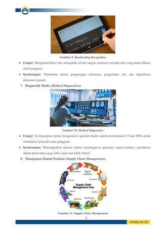 7
Gambar 9. Handwriting Recognition
• Fungsi: Mengidentifikasi dan mengubah tulisan tangan manusia menjadi teks yang dapat dibaca
oleh komputer.
• Keuntungan: Membantu dalam pengarsipan dokumen, pengolahan cek, dan digitalisasi
dokumen sejarah.
7. Diagnostik Medis (Medical Diagnostics):
Gambar 10. Medical Diagnostics
• Fungsi: AI digunakan untuk menganalisis gambar medis seperti pemindaian CT dan MRI untuk
mendeteksi penyakit atau gangguan.
• Keuntungan: Meningkatkan akurasi dalam mendiagnosis penyakit seperti kanker, membantu
dalam perawatan yang lebih cepat dan lebih efektif.
8. Manajemen Rantai Pasokan (Supply Chain Management):
Gambar 11. Supply Chain Management
 