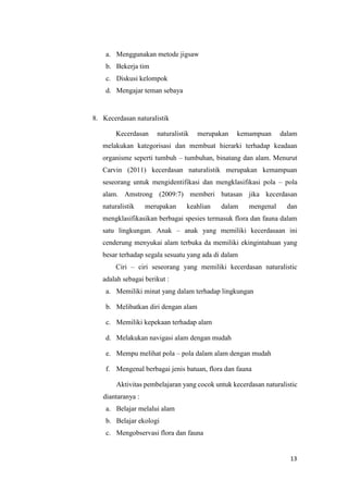 13
a. Menggunakan metode jigsaw
b. Bekerja tim
c. Diskusi kelompok
d. Mengajar teman sebaya
8. Kecerdasan naturalistik
Kecerdasan naturalistik merupakan kemampuan dalam
melakukan kategorisasi dan membuat hierarki terhadap keadaan
organisme seperti tumbuh – tumbuhan, binatang dan alam. Menurut
Carvin (2011) kecerdasan naturalistik merupakan kemampuan
seseorang untuk mengidentifikasi dan mengklasifikasi pola – pola
alam. Amstrong (2009:7) memberi batasan jika kecerdasan
naturalistik merupakan keahlian dalam mengenal dan
mengklasifikasikan berbagai spesies termasuk flora dan fauna dalam
satu lingkungan. Anak – anak yang memiliki kecerdasaan ini
cenderung menyukai alam terbuka da memiliki ekingintahuan yang
besar terhadap segala sesuatu yang ada di dalam
Ciri – ciri seseorang yang memiliki kecerdasan naturalistic
adalah sebagai berikut :
a. Memiliki minat yang dalam terhadap lingkungan
b. Melibatkan diri dengan alam
c. Memiliki kepekaan terhadap alam
d. Melakukan navigasi alam dengan mudah
e. Mempu melihat pola – pola dalam alam dengan mudah
f. Mengenal berbagai jenis batuan, flora dan fauna
Aktivitas pembelajaran yang cocok untuk kecerdasan naturalistic
diantaranya :
a. Belajar melalui alam
b. Belajar ekologi
c. Mengobservasi flora dan fauna
 
