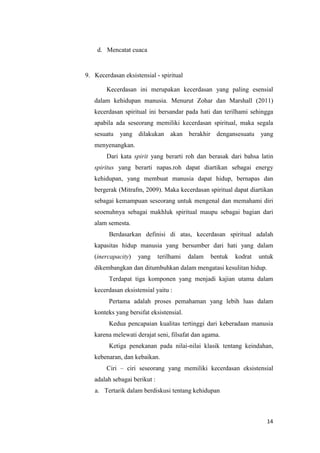 14
d. Mencatat cuaca
9. Kecerdasan eksistensial - spiritual
Kecerdasan ini merupakan kecerdasan yang paling esensial
dalam kehidupan manusia. Menurut Zohar dan Marshall (2011)
kecerdasan spiritual ini bersandar pada hati dan terilhami sehingga
apabila ada seseorang memiliki kecerdasan spiritual, maka segala
sesuatu yang dilakukan akan berakhir dengansesuatu yang
menyenangkan.
Dari kata spirit yang berarti roh dan berasak dari bahsa latin
spiritus yang berarti napas.roh dapat diartikan sebagai energy
kehidupan, yang membuat manusia dapat hidup, bernapas dan
bergerak (Mitrafm, 2009). Maka kecerdasan spiritual dapat diartikan
sebagai kemampuan seseorang untuk mengenal dan memahami diri
seoenuhnya sebagai makhluk spiritual maupu sebagai bagian dari
alam semesta.
Berdasarkan definisi di atas, kecerdasan spiritual adalah
kapasitas hidup manusia yang bersumber dari hati yang dalam
(inercapacity) yang terilhami dalam bentuk kodrat untuk
dikembangkan dan ditumbuhkan dalam mengatasi kesulitan hidup.
Terdapat tiga komponen yang menjadi kajian utama dalam
kecerdasan eksistensial yaitu :
Pertama adalah proses pemahaman yang lebih luas dalam
konteks yang bersifat eksistensial.
Kedua pencapaian kualitas tertinggi dari keberadaan manusia
karena melewati derajat seni, filsafat dan agama.
Ketiga penekanan pada nilai-nilai klasik tentang keindahan,
kebenaran, dan kebaikan.
Ciri – ciri seseorang yang memiliki kecerdasan eksistensial
adalah sebagai berikut :
a. Tertarik dalam berdiskusi tentang kehidupan
 
