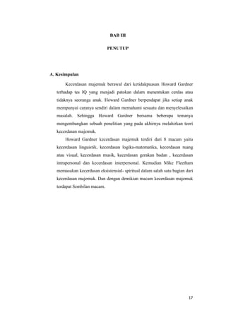 17
BAB III
PENUTUP
A. Kesimpulan
Kecerdasan majemuk berawal dari ketidakpuasan Howard Gardner
terhadap tes IQ yang menjadi patokan dalam menentukan cerdas atau
tidaknya seoranga anak. Howard Gardner berpendapat jika setiap anak
mempunyai caranya sendiri dalam memahami sesuatu dan menyelesaikan
masalah. Sehingga Howard Gardner bersama beberapa temanya
mengembangkan sebuah penelitian yang pada akhirnya melahirkan teori
kecerdasan majemuk.
Howard Gardner kecerdasan majemuk terdiri dari 8 macam yaitu
kecerdasan linguistik, kecerdasan logika-matematika, kecerdasan ruang
atau visual, kecerdasan musik, kecerdasan gerakan badan , kecerdasan
intrapersonal dan kecerdasan interpersonal. Kemudian Mike Fleetham
memasukan kecerdasan eksistensial- spiritual dalam salah satu bagian dari
kecerdasan majemuk. Dan dengan demikian macam kecerdasan majemuk
terdapat Sembilan macam.
 
