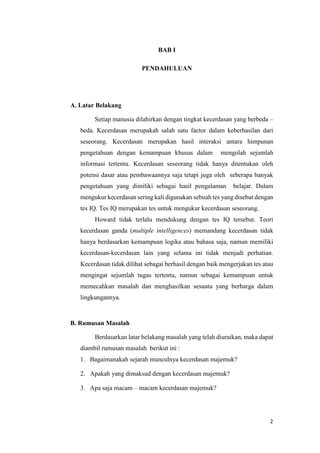 2
BAB I
PENDAHULUAN
A. Latar Belakang
Setiap manusia dilahirkan dengan tingkat kecerdasan yang berbeda –
beda. Kecerdasan merupakah salah satu factor dalam keberhasilan dari
seseorang. Kecerdasan merupakan hasil interaksi antara himpunan
pengetahuan dengan kemampuan khusus dalam mengolah sejumlah
informasi tertentu. Kecerdasan seseorang tidak hanya ditentukan oleh
potensi dasar atau pembawaannya saja tetapi juga oleh seberapa banyak
pengetahuan yang dimiliki sebagai hasil pengalaman belajar. Dalam
mengukur kecerdasan sering kali digunakan sebuah tes yang disebut dengan
tes IQ. Tes IQ merupakan tes untuk mengukur kecerdasan seseorang.
Howard tidak terlalu mendukung dengan tes IQ tersebut. Teori
kecerdasan ganda (multiple intelligences) memandang kecerdasan tidak
hanya berdasarkan kemampuan logika atau bahasa saja, namun memiliki
kecerdasan-kecerdasan lain yang selama ini tidak menjadi perhatian.
Kecerdasan tidak dilihat sebagai berhasil dengan baik mengerjakan tes atau
mengingat sejumlah tugas tertentu, namun sebagai kemampuan untuk
memecahkan masalah dan menghasilkan sesuatu yang berharga dalam
lingkungannya.
B. Rumusan Masalah
Berdasarkan latar belakang masalah yang telah diuraikan, maka dapat
diambil rumusan masalah berikut ini :
1. Bagaimanakah sejarah munculnya kecerdasan majemuk?
2. Apakah yang dimaksud dengan kecerdasan majemuk?
3. Apa saja macam – macam kecerdasan majemuk?
 