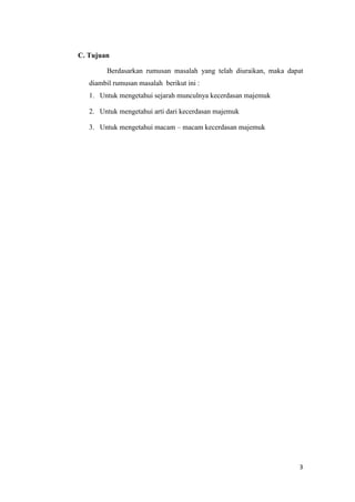 3
C. Tujuan
Berdasarkan rumusan masalah yang telah diuraikan, maka dapat
diambil rumusan masalah berikut ini :
1. Untuk mengetahui sejarah munculnya kecerdasan majemuk
2. Untuk mengetahui arti dari kecerdasan majemuk
3. Untuk mengetahui macam – macam kecerdasan majemuk
 