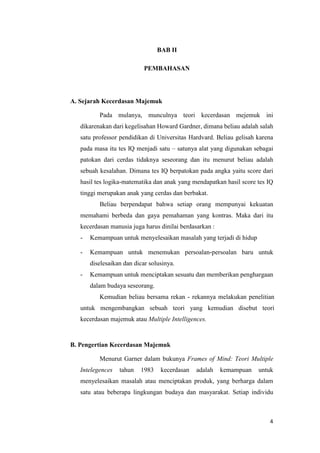 4
BAB II
PEMBAHASAN
A. Sejarah Kecerdasan Majemuk
Pada mulanya, munculnya teori kecerdasan mejemuk ini
dikarenakan dari kegelisahan Howard Gardner, dimana beliau adalah salah
satu professor pendidikan di Universitas Hardvard. Beliau gelisah karena
pada masa itu tes IQ menjadi satu – satunya alat yang digunakan sebagai
patokan dari cerdas tidaknya seseorang dan itu menurut beliau adalah
sebuah kesalahan. Dimana tes IQ berpatokan pada angka yaitu score dari
hasil tes logika-matematika dan anak yang mendapatkan hasil score tes IQ
tinggi merupakan anak yang cerdas dan berbakat.
Beliau berpendapat bahwa setiap orang mempunyai kekuatan
memahami berbeda dan gaya pemahaman yang kontras. Maka dari itu
kecerdasan manusia juga harus dinilai berdasarkan :
- Kemampuan untuk menyelesaikan masalah yang terjadi di hidup
- Kemampuan untuk menemukan persoalan-persoalan baru untuk
diselesaikan dan dicar solusinya.
- Kemampuan untuk menciptakan sesuatu dan memberikan penghargaan
dalam budaya seseorang.
Kemudian beliau bersama rekan - rekannya melakukan penelitian
untuk mengembangkan sebuah teori yang kemudian disebut teori
kecerdasan majemuk atau Multiple Intelligences.
B. Pengertian Kecerdasan Majemuk
Menurut Garner dalam bukunya Frames of Mind: Teori Multiple
Intelegences tahun 1983 kecerdasan adalah kemampuan untuk
menyelesaikan masalah atau menciptakan produk, yang berharga dalam
satu atau beberapa lingkungan budaya dan masyarakat. Setiap individu
 