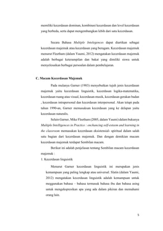5
memiliki kecerdasan dominan, kombinasi kecerdasan dan level kecerdasan
yang berbeda, serta dapat mengembangkan lebih dari satu kecerdasan.
Secara Bahasa Multiple Intelegences dapat diartikan sebagai
kecerdasan majemuk atau kecerdasan yang beragam. Kecerdasan majemuk
menurut Fleetham (dalam Yaumi, 2012) mengatakan kecerdasan majemuk
adalah berbagai keterampilan dan bakat yang dimiliki siswa untuk
menyelesaikan berbagai persoalan dalam pembelajaran.
C. Macam Kecerdasan Majemuk
Pada mulanya Garner (1983) menyebutkan tujuh jenis kecerdasan
majemuk yaitu kecerdasan linguistik, kecerdasan logika-matematika,
kecerdasan ruang atau visual, kecerdasan musik, kecerdasan gerakan badan
, kecerdasan intrapersonal dan kecerdasan interpersonal. Akan tetapi pada
tahun 1990-an, Garner memasuksan kecerdasan yang ke delapan yaitu
kecerdasan naturalis.
Selain Garner, Mike Fleetham (2005, dalam Yaumi) dalam bukunya
Multiple Intelligences in Practice : enchancing self-esteem and learning in
the classroom memasukan kecerdasan eksistensial- spiritual dalam salah
satu bagian dari kecerdasan majemuk. Dan dengan demikian macam
kecerdasan majemuk terdapat Sembilan macam.
Berikut ini adalah penjelasan tentang Sembilan macam kecerdasan
majemuk :
1. Kecerdasan linguistik
Menurut Garner kecerdasan linguistik ini merupakan jenis
kemampuan yang paling lengkap atau universal. Slatin (dalam Yaumi,
2012) mengatakan kecerdasan linguistik adalah kemampuan untuk
meggunakan bahasa – bahasa termasuk bahasa ibu dan bahasa asing
untuk mengekspresikan apa yang ada dalam pikiran dan memahami
orang lain.
 