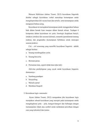 6
Menurut McKeinze (dalam Yaumi, 2012) kecerdasan linguistik
disebut sebagai kecerdasan verbal mencakup kemampuan untuk
mengekspresikan diri secara lisan dan tertulis, serta kemampuan untuk
menguasai bahasa asing.
Kecerdasan ini merupakan kemampuan untuk menggunakan bahasa
baik dalam bentuk lisan maupun dalam bentuk tulisan. Terdapat 4
komponen dalam kecerdasan ini yaitu; fonologis (kepekaan bunyi),
sintaksis (struktur dan susunan kalimat), semantik (pemahaman tentang
makna), dan pragmatika (kemampuan berbahasa untuk mencapai
sasaran praktis).
Ciri – ciri seseorang yang memiliki kecerdasan linguistic adalah
sebagai berikut:
a. Senang mendengarkan cerita.
b. Senang bercerita.
c. Bermain peran.
d. Permainan kata, seperti tebak kata (teka teki)
Aktivitas pembelajaran yang cocok untuk kecerdasan linguistic
diantaranya :
a. Sumbang pendapat
b. Storytelling
c. Menulis jurnal
d. Membaca biografi
2. Kecerdasan logis- matematis
Kezar (dalam Yaumi, 2012) mengatakan jika kecerdasan logis
merupakan sebuah kecerdasan yang merujuk pada kemampuan untuk
mengeksplorasi pola – pola, kategori-kategori dan hubungan dengan
memanipulasi objek atau symbol untuk melakukan percobaan dengan
cara yang terkontrol dan teratur.
 