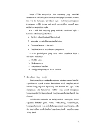 7
Smith (2008) mengatakan jika seseorang yang memiliki
kecerdasan ini cenderung melakukan sesuatu dengan data untuk melihat
pola-pola dan hubungan. Kecerdasan logis – matematika merupakan
kemampuan berfikir secara logis untuk memecahkan masalah yang
melibatkan pengolahan angka.
Ciri – ciri dari seseorang yang memiliki kecerdasan logis –
matematis adalah sebagai berikut :
e. Berfikir induktif, deduktif dan rasional
f. Menyukai bermain bilangan dan berhitung
g. Gemar melakukan eksperimen
h. Pandai melakukan pengukuran – pengukuran
Aktivitas pembelajaran yang cocok untuk kecerdasan logis -
matematis diantaranya :
a. Berfikir kritis
b. Berkesperimen
c. Penyelesaian masalah
d. Mengajukan pertanyaan model sokrates
3. Kecerdasan visual – spasial
Kecerdasan ini merupakan kemampuan untuk memahami gambar
– gambar dan bentuk termasuk kemampuan untuk menginterpretasi
dimensi ruang yang tidak dapat orang lihat. Sonawat dan Gogri (2008)
mengatakan jika kemampuan berfikir visual-spasial merupakan
kemampuan berfikir dalam bentuk visualisasi, gambar dan bentuk tiga
dimensi.
Dalam hal ini komponen inti dari kecerdasan visual-spasia adalah
kepekaan terhadap garis, warna, bentuk,ruang, keseimbangan,
bayangan harmoni, pola, serta hubungan anatar unsur tersebut. Ada
tiga kunci dalam mendefinisikan kecerdasan visual – spasial menurut
Rettig, yaitu:
 