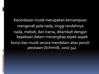 Kecerdasan musik merupakan kemampuan
mengenali pola nada, tinggi rendahnya
nada, melodi, dan irama, ditambah dengan
kepekaan dalam menangkap aspek-aspek
bunyi dan musik secara mendalam atau penuh
perasaan (Schmidt, 2002:34).
 