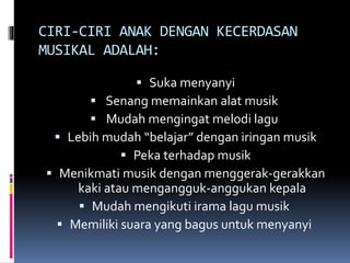 CIRI-CIRI ANAK DENGAN KECERDASAN
MUSIKAL ADALAH:
 Suka menyanyi
 Senang memainkan alat musik
 Mudah mengingat melodi lagu
 Lebih mudah “belajar” dengan iringan musik
 Peka terhadap musik
 Menikmati musik dengan menggerak-gerakkan
kaki atau mengangguk-anggukan kepala
 Mudah mengikuti irama lagu musik
 Memiliki suara yang bagus untuk menyanyi
 