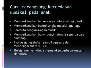 Cara merangsang kecerdasan
musikal pada anak
 Memperkenalkan tarian, gerak bebas diiringi musik
 Memperkenalkan bentuk angka melalui lagu-lagu
 Bercerita dengan iringan musik.
 Memperkenalkan bunyi-bunyi naturalis seperti suara
binatang.
 Jika belajar usahakan sambil bersuara dan
mendengar suara musik.
 Belajar menyanyi juga memainkan berbagai macam
alat musik
 