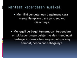 Manfaat kecerdasan musikal
 Memiliki pengetahuan bagaimana cara
menghilangkan stress yang sedang
dialaminya.
 Menggali berbagai kemampuan terpendam
untuk kepentingan belajarnya dan mengingat
berbagai informasi tentang sesuatu: orang,
tempat, benda dan sebagainya.
 