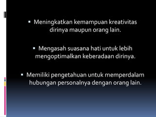  Meningkatkan kemampuan kreativitas
dirinya maupun orang lain.
 Mengasah suasana hati untuk lebih
mengoptimalkan keberadaan dirinya.
 Memiliki pengetahuan untuk memperdalam
hubungan personalnya dengan orang lain.
 