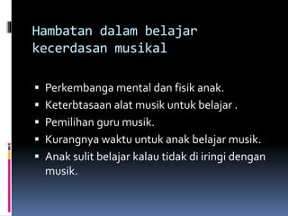Hambatan dalam belajar
kecerdasan musikal
 Perkembanga mental dan fisik anak.
 Keterbtasaan alat musik untuk belajar .
 Pemilihan guru musik.
 Kurangnya waktu untuk anak belajar musik.
 Anak sulit belajar kalau tidak di iringi dengan
musik.
 