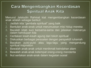 Menurut Jalaludin Rahmat kiat mengembangkan kecerdasan
anak adalah sebagai berikut:
1. Jadilah kita “gembala spiritual” yang baik
2. Bantulan anak-anak untuk merumuskan misi hidup mereka
3. Bacalah kitab suci bersama-sama dan jelaskan maknanya
dalam kehidupan kita
4. Ceritakan kisah-kisah agung dari tokoh spiritual
5. Diskusikan berbagai persoalan dengan perspektif ruhaniah
6. Bacakan puisi-puisi atau lagu-lagu yang mengandung
spiritual inspiration
7. Bawalah anak-anak untuk menikmati keindahan alam
8. Bawalah anak-anak ketempat orang-orang menderita
9. Ikut sertakan anak-anak dalam kegiatan sosial
 