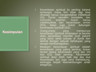 1. Kecerdasan spiritual itu penting karena
tantangan masa kini tidak lagi bisa
dihadapi hanya mengandalkan Intelektual
(IQ). Dunia semakin kompleks dan
menuntut kearifan, bukan hanya
intelektualitas dan kecerdasan emosi
(EQ), tetapi juga butuh dukungan
kecerdasan spiritual (SQ).
2. Orang-orang yang mempunyai
kecerdasan spiritual dimanapun ia berada
akan senantiasa memiliki budi pekerti
yang luhur serta sukses di dunia dan
akhirat dengan sebuah kehidupan yang
sangat membahagiakan.
3. Meskipin kecerdasan spiritual adalah
kecerdasan yang paling penting, bukan
berarti kedua kecerdasan yang lain (IQ
dan EQ) tidak penting. Kecerdasan
spiritual akan lebih baik lagi jika dua
kecerdasan lain juga turut mendukung,
sehingga terjadi kesinambungan antar
ketiganya.
 