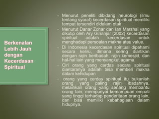 - Menurut peneliti dibidang neurologi (ilmu
tentang syaraf) kecerdasan spiritual memiliki
tempat tersendiri didalam otak
- Menurut Danar Zohar dan Ian Marshal yang
dikutip oleh Ary Ginanjar (2002) kecerdasan
spiritual adalah kecerdasan untuk
menghadapi persoalan makna atau value.
- Di Indonesia kecerdasan spiritual dipahami
secara keliru, dimana sering diartikan
dengan rajin beribadah, rajin kemesjid, dan
hal-hal lain yang menyangkut agama.
- Ciri orang yang cerdas secara spiritual
diantaranya adalah bisa memberi makna
dalam kehidupan
- orang yang cerdas spiritual itu bukanlah
orang yang paling rajin ibadahnya,
melainkan orang yang senang membantu
orang lain, mempunyai kemampuan empati
yang tinggi terhadap penderitaan orang lain,
dan bisa memiliki kebahagiaan dalam
hidupnya.
 