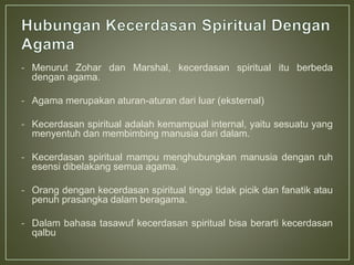 - Menurut Zohar dan Marshal, kecerdasan spiritual itu berbeda
dengan agama.
- Agama merupakan aturan-aturan dari luar (eksternal)
- Kecerdasan spiritual adalah kemampual internal, yaitu sesuatu yang
menyentuh dan membimbing manusia dari dalam.
- Kecerdasan spiritual mampu menghubungkan manusia dengan ruh
esensi dibelakang semua agama.
- Orang dengan kecerdasan spiritual tinggi tidak picik dan fanatik atau
penuh prasangka dalam beragama.
- Dalam bahasa tasawuf kecerdasan spiritual bisa berarti kecerdasan
qalbu
 