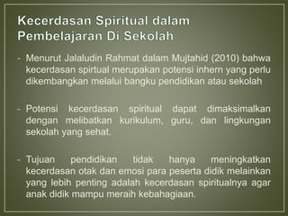 - Menurut Jalaludin Rahmat dalam Mujtahid (2010) bahwa
kecerdasan spirtual merupakan potensi inhern yang perlu
dikembangkan melalui bangku pendidikan atau sekolah
- Potensi kecerdasan spiritual dapat dimaksimalkan
dengan melibatkan kurikulum, guru, dan lingkungan
sekolah yang sehat.
- Tujuan pendidikan tidak hanya meningkatkan
kecerdasan otak dan emosi para peserta didik melainkan
yang lebih penting adalah kecerdasan spiritualnya agar
anak didik mampu meraih kebahagiaan.
 