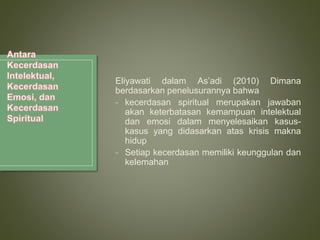 Eliyawati dalam As’adi (2010) Dimana
berdasarkan penelusurannya bahwa
- kecerdasan spiritual merupakan jawaban
akan keterbatasan kemampuan intelektual
dan emosi dalam menyelesaikan kasus-
kasus yang didasarkan atas krisis makna
hidup
- Setiap kecerdasan memiliki keunggulan dan
kelemahan
 